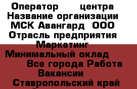 Оператор Call-центра › Название организации ­ МСК Авангард, ООО › Отрасль предприятия ­ Маркетинг › Минимальный оклад ­ 30 000 - Все города Работа » Вакансии   . Ставропольский край,Ставрополь г.